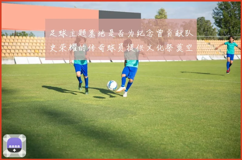 足球主题墓地是否为纪念曾贡献队史荣耀的传奇球员提供文化祭奠空间