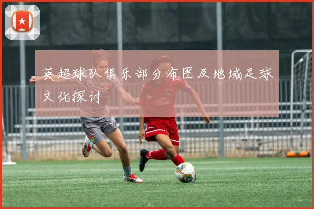 英超球队俱乐部分布图及地域足球文化探讨